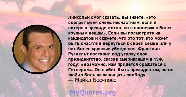 Линкольн смог сказать, вы знаете, «это сделает меня очень несчастным, если я потеряю президентство, но я привержен более крупным вещам». Если вы посмотрите на кандидатов и скажете, что это тот, кто может быть счастлив