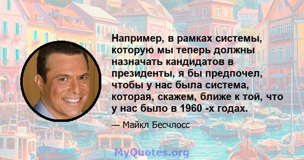 Например, в рамках системы, которую мы теперь должны назначать кандидатов в президенты, я бы предпочел, чтобы у нас была система, которая, скажем, ближе к той, что у нас было в 1960 -х годах.