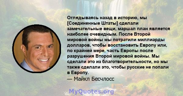 Оглядываясь назад в историю, мы [Соединенные Штаты] сделали замечательные вещи, маршал план является наиболее очевидным. После Второй мировой войны мы потратили миллиарды долларов, чтобы восстановить Европу или, по