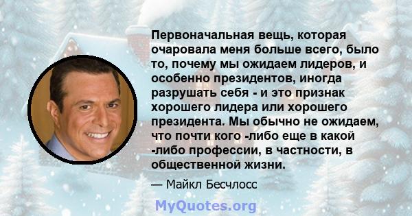 Первоначальная вещь, которая очаровала меня больше всего, было то, почему мы ожидаем лидеров, и особенно президентов, иногда разрушать себя - и это признак хорошего лидера или хорошего президента. Мы обычно не ожидаем,