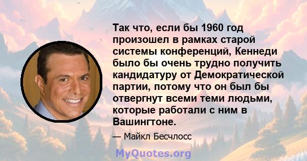 Так что, если бы 1960 год произошел в рамках старой системы конференций, Кеннеди было бы очень трудно получить кандидатуру от Демократической партии, потому что он был бы отвергнут всеми теми людьми, которые работали с