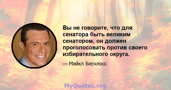 Вы не говорите, что для сенатора быть великим сенатором, он должен проголосовать против своего избирательного округа.