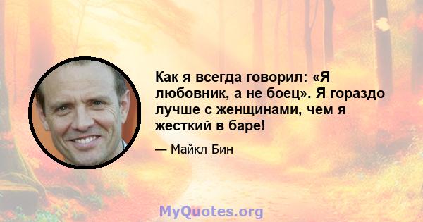 Как я всегда говорил: «Я любовник, а не боец». Я гораздо лучше с женщинами, чем я жесткий в баре!