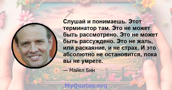 Слушай и понимаешь. Этот терминатор там. Это не может быть рассмотрено. Это не может быть рассуждено. Это не жаль, или раскаяние, и не страх. И это абсолютно не остановится, пока вы не умрете.