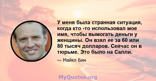 У меня была странная ситуация, когда кто -то использовал мое имя, чтобы вымогать деньги у женщины. Он взял ее за 60 или 80 тысяч долларов. Сейчас он в тюрьме. Это было на Салли.