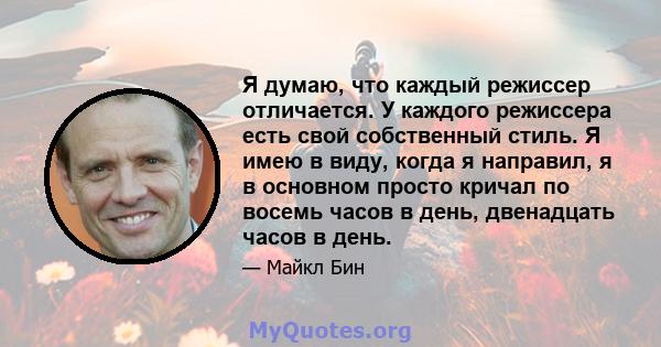 Я думаю, что каждый режиссер отличается. У каждого режиссера есть свой собственный стиль. Я имею в виду, когда я направил, я в основном просто кричал по восемь часов в день, двенадцать часов в день.