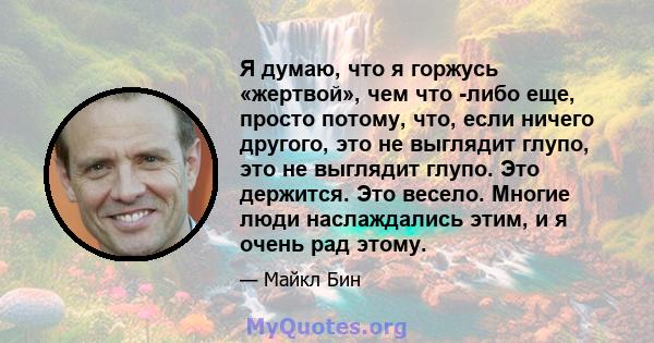 Я думаю, что я горжусь «жертвой», чем что -либо еще, просто потому, что, если ничего другого, это не выглядит глупо, это не выглядит глупо. Это держится. Это весело. Многие люди наслаждались этим, и я очень рад этому.