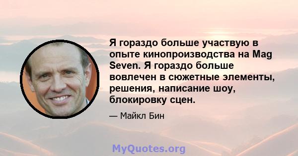 Я гораздо больше участвую в опыте кинопроизводства на Mag Seven. Я гораздо больше вовлечен в сюжетные элементы, решения, написание шоу, блокировку сцен.