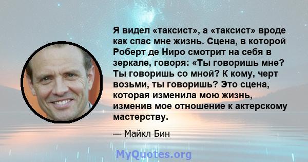 Я видел «таксист», а «таксист» вроде как спас мне жизнь. Сцена, в которой Роберт де Ниро смотрит на себя в зеркале, говоря: «Ты говоришь мне? Ты говоришь со мной? К кому, черт возьми, ты говоришь? Это сцена, которая