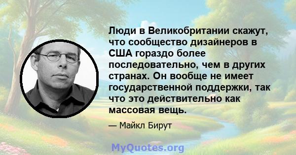 Люди в Великобритании скажут, что сообщество дизайнеров в США гораздо более последовательно, чем в других странах. Он вообще не имеет государственной поддержки, так что это действительно как массовая вещь.