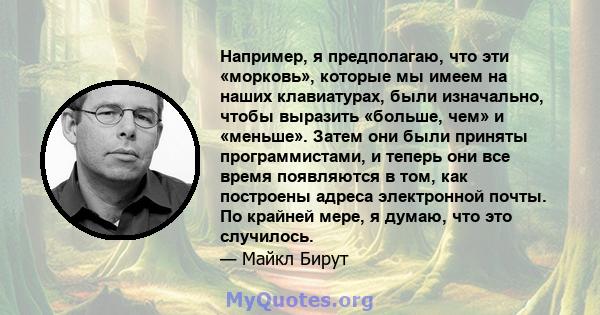 Например, я предполагаю, что эти «морковь», которые мы имеем на наших клавиатурах, были изначально, чтобы выразить «больше, чем» и «меньше». Затем они были приняты программистами, и теперь они все время появляются в