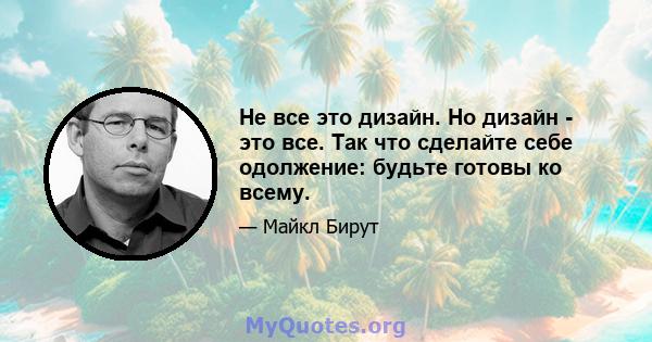 Не все это дизайн. Но дизайн - это все. Так что сделайте себе одолжение: будьте готовы ко всему.