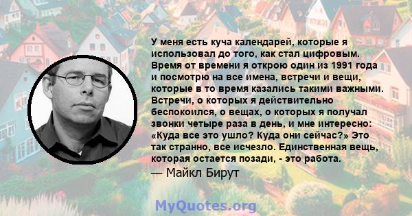 У меня есть куча календарей, которые я использовал до того, как стал цифровым. Время от времени я открою один из 1991 года и посмотрю на все имена, встречи и вещи, которые в то время казались такими важными. Встречи, о