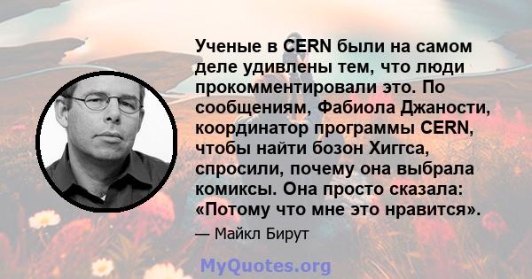 Ученые в CERN были на самом деле удивлены тем, что люди прокомментировали это. По сообщениям, Фабиола Джаности, координатор программы CERN, чтобы найти бозон Хиггса, спросили, почему она выбрала комиксы. Она просто