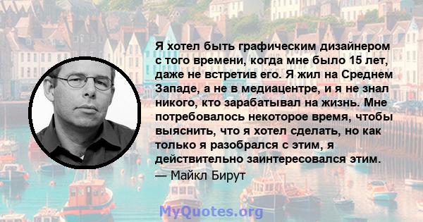 Я хотел быть графическим дизайнером с того времени, когда мне было 15 лет, даже не встретив его. Я жил на Среднем Западе, а не в медиацентре, и я не знал никого, кто зарабатывал на жизнь. Мне потребовалось некоторое