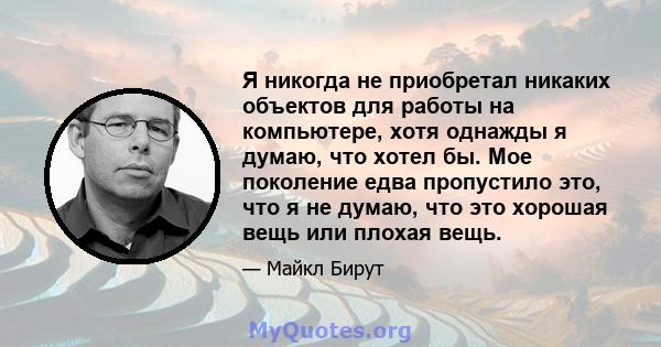 Я никогда не приобретал никаких объектов для работы на компьютере, хотя однажды я думаю, что хотел бы. Мое поколение едва пропустило это, что я не думаю, что это хорошая вещь или плохая вещь.