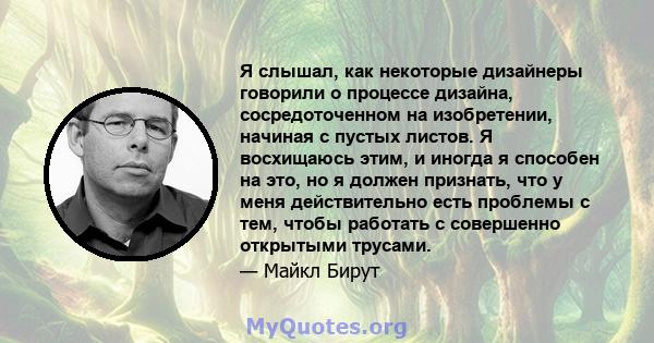 Я слышал, как некоторые дизайнеры говорили о процессе дизайна, сосредоточенном на изобретении, начиная с пустых листов. Я восхищаюсь этим, и иногда я способен на это, но я должен признать, что у меня действительно есть