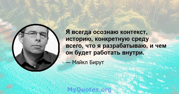 Я всегда осознаю контекст, историю, конкретную среду всего, что я разрабатываю, и чем он будет работать внутри.