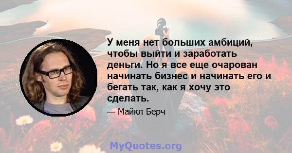 У меня нет больших амбиций, чтобы выйти и заработать деньги. Но я все еще очарован начинать бизнес и начинать его и бегать так, как я хочу это сделать.