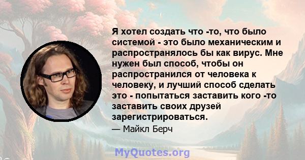 Я хотел создать что -то, что было системой - это было механическим и распространялось бы как вирус. Мне нужен был способ, чтобы он распространился от человека к человеку, и лучший способ сделать это - попытаться