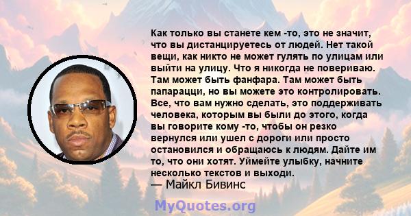 Как только вы станете кем -то, это не значит, что вы дистанцируетесь от людей. Нет такой вещи, как никто не может гулять по улицам или выйти на улицу. Что я никогда не повериваю. Там может быть фанфара. Там может быть