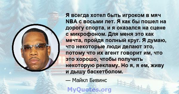 Я всегда хотел быть игроком в мяч NBA с восьми лет. Я как бы пошел на дорогу спорта, и я оказался на сцене с микрофоном. Для меня это как мечта, пройдя полный круг. Я думаю, что некоторые люди делают это, потому что их