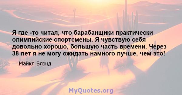 Я где -то читал, что барабанщики практически олимпийские спортсмены. Я чувствую себя довольно хорошо, большую часть времени. Через 38 лет я не могу ожидать намного лучше, чем это!