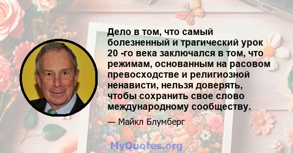 Дело в том, что самый болезненный и трагический урок 20 -го века заключался в том, что режимам, основанным на расовом превосходстве и религиозной ненависти, нельзя доверять, чтобы сохранить свое слово международному