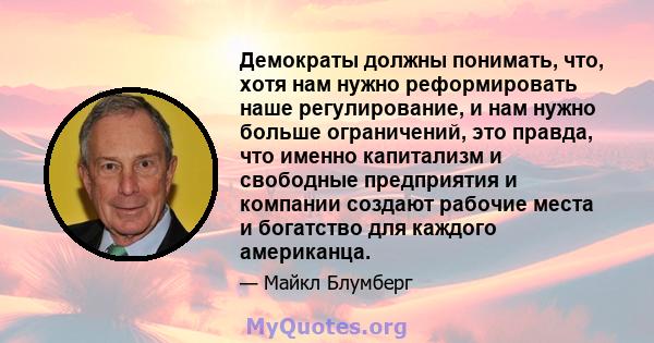 Демократы должны понимать, что, хотя нам нужно реформировать наше регулирование, и нам нужно больше ограничений, это правда, что именно капитализм и свободные предприятия и компании создают рабочие места и богатство для 