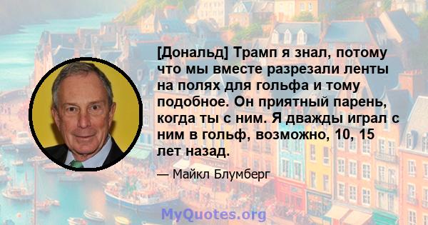 [Дональд] Трамп я знал, потому что мы вместе разрезали ленты на полях для гольфа и тому подобное. Он приятный парень, когда ты с ним. Я дважды играл с ним в гольф, возможно, 10, 15 лет назад.