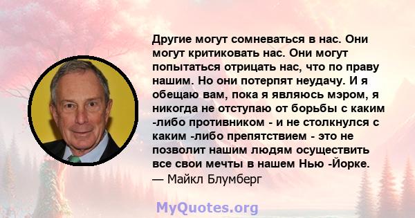 Другие могут сомневаться в нас. Они могут критиковать нас. Они могут попытаться отрицать нас, что по праву нашим. Но они потерпят неудачу. И я обещаю вам, пока я являюсь мэром, я никогда не отступаю от борьбы с каким