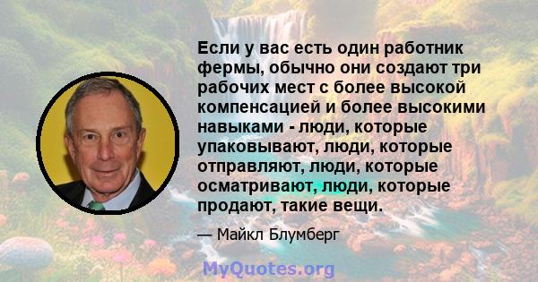 Если у вас есть один работник фермы, обычно они создают три рабочих мест с более высокой компенсацией и более высокими навыками - люди, которые упаковывают, люди, которые отправляют, люди, которые осматривают, люди,