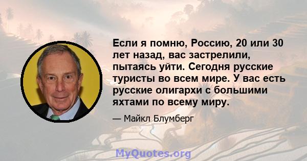 Если я помню, Россию, 20 или 30 лет назад, вас застрелили, пытаясь уйти. Сегодня русские туристы во всем мире. У вас есть русские олигархи с большими яхтами по всему миру.