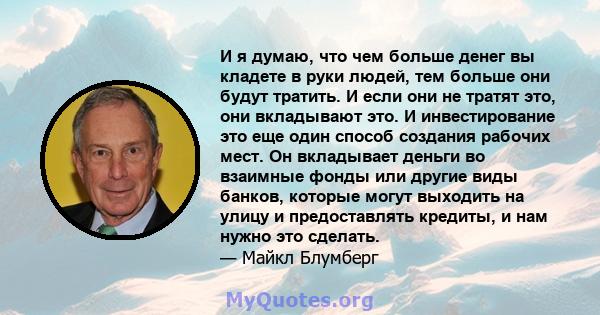 И я думаю, что чем больше денег вы кладете в руки людей, тем больше они будут тратить. И если они не тратят это, они вкладывают это. И инвестирование это еще один способ создания рабочих мест. Он вкладывает деньги во