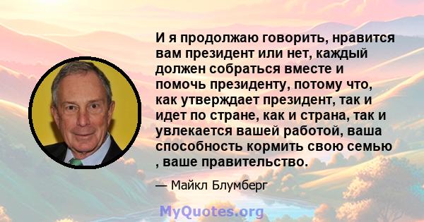 И я продолжаю говорить, нравится вам президент или нет, каждый должен собраться вместе и помочь президенту, потому что, как утверждает президент, так и идет по стране, как и страна, так и увлекается вашей работой, ваша