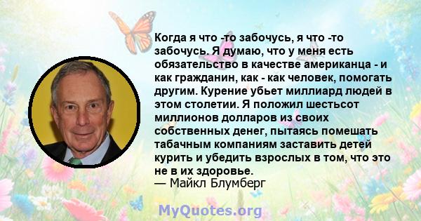 Когда я что -то забочусь, я что -то забочусь. Я думаю, что у меня есть обязательство в качестве американца - и как гражданин, как - как человек, помогать другим. Курение убьет миллиард людей в этом столетии. Я положил