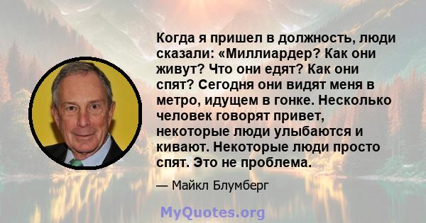 Когда я пришел в должность, люди сказали: «Миллиардер? Как они живут? Что они едят? Как они спят? Сегодня они видят меня в метро, ​​идущем в гонке. Несколько человек говорят привет, некоторые люди улыбаются и кивают.