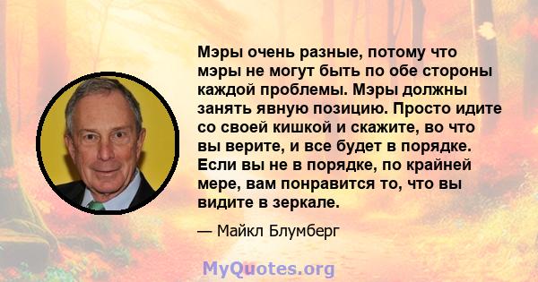 Мэры очень разные, потому что мэры не могут быть по обе стороны каждой проблемы. Мэры должны занять явную позицию. Просто идите со своей кишкой и скажите, во что вы верите, и все будет в порядке. Если вы не в порядке,