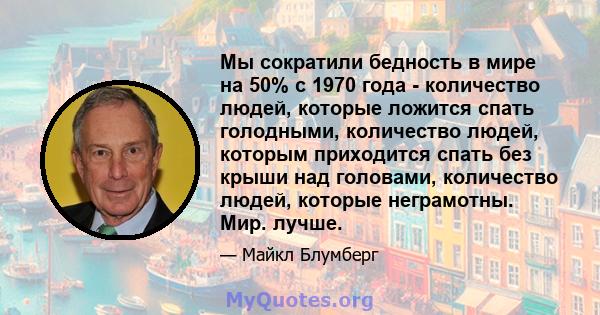 Мы сократили бедность в мире на 50% с 1970 года - количество людей, которые ложится спать голодными, количество людей, которым приходится спать без крыши над головами, количество людей, которые неграмотны. Мир. лучше.