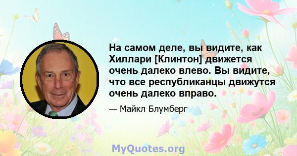 На самом деле, вы видите, как Хиллари [Клинтон] движется очень далеко влево. Вы видите, что все республиканцы движутся очень далеко вправо.