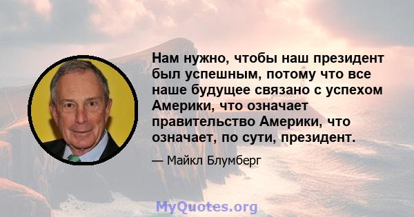 Нам нужно, чтобы наш президент был успешным, потому что все наше будущее связано с успехом Америки, что означает правительство Америки, что означает, по сути, президент.