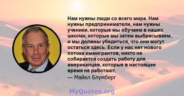 Нам нужны люди со всего мира. Нам нужны предприниматели, нам нужны ученики, которые мы обучаем в наших школах, которые мы затем выбрасываем, и мы должны убедиться, что они могут остаться здесь. Если у нас нет нового