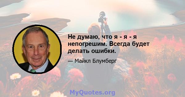 Не думаю, что я - я - я непогрешим. Всегда будет делать ошибки.