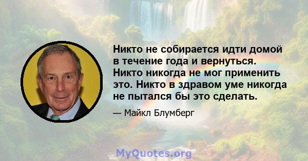 Никто не собирается идти домой в течение года и вернуться. Никто никогда не мог применить это. Никто в здравом уме никогда не пытался бы это сделать.