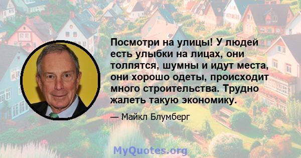 Посмотри на улицы! У людей есть улыбки на лицах, они толпятся, шумны и идут места, они хорошо одеты, происходит много строительства. Трудно жалеть такую ​​экономику.