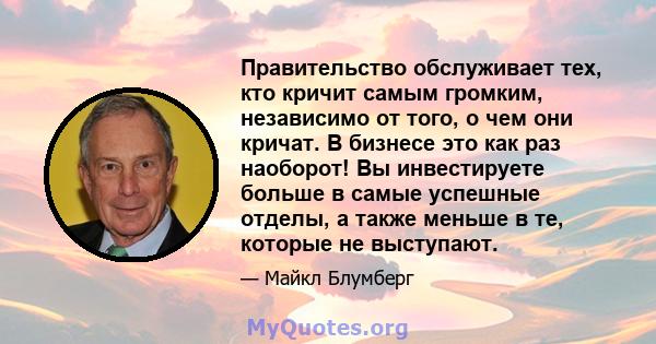 Правительство обслуживает тех, кто кричит самым громким, независимо от того, о чем они кричат. В бизнесе это как раз наоборот! Вы инвестируете больше в самые успешные отделы, а также меньше в те, которые не выступают.