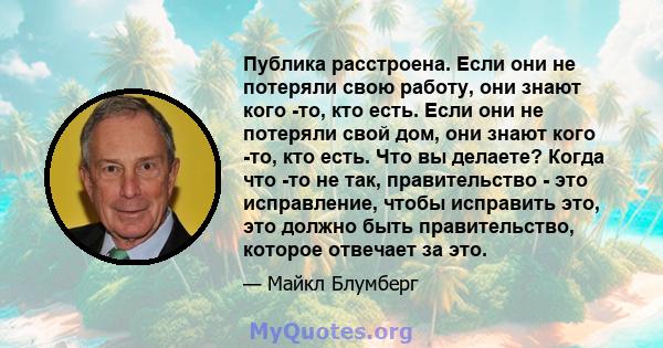 Публика расстроена. Если они не потеряли свою работу, они знают кого -то, кто есть. Если они не потеряли свой дом, они знают кого -то, кто есть. Что вы делаете? Когда что -то не так, правительство - это исправление,