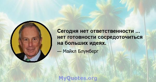 Сегодня нет ответственности ... нет готовности сосредоточиться на больших идеях.