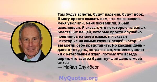 Там будут взлеты, будут падения, будут вбок. Я могу просто сказать вам, что меня наняли, меня уволили, меня похвалили, я был взволнован. Я сказал, что некоторые из самых блестящих вещей, которые просто случайно