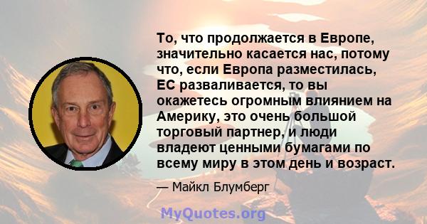 То, что продолжается в Европе, значительно касается нас, потому что, если Европа разместилась, ЕС разваливается, то вы окажетесь огромным влиянием на Америку, это очень большой торговый партнер, и люди владеют ценными